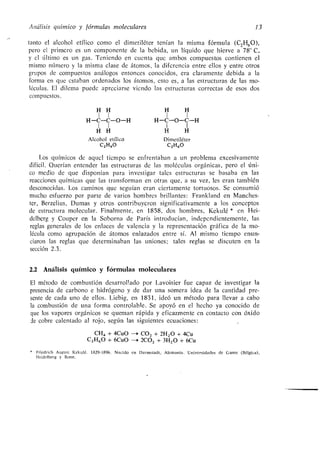 Análisis químico y fórmulas moleculares 13
tanto el alcohol etílico como el dimetiléter tenían la misma fórmula (C2H60),
pero el primero es un componente de la bebida, un líquido que hierve a 78'C,
y el último es un gas . Teniendo en cuenta que ambos compuestos contienen el
mismo número y la misma clase de átomos, la diferencia entre ellos y entre otros
grupos de compuestos análogos entonces conocidos, era claramente debida a la
forma en que estaban ordenados los átomos, esto es, a las estructuras de las mo-
léculas. El dilema puede apreciarse viendo las estructuras correctas de esos dos
compuestos.
H H
1 1
H-C-C-O-H
1 1
H H
Alcohol etílico
C2H60
H H
1 1
H-C-O-C-H
1 1
H H
Dimetiléter
C2H60
Los químicos de aquel tiempo se enfrentaban a un problema excesivamente
difícil . Querían entender las estructuras de las moléculas orgánicas, pero el úni-
co medio de que disponían para investigar tales estructuras se basaba en las
reacciones químicas que las transforman en otras que, a su vez, les eran también
desconocidas . Los caminos que seguían eran ciertamente tortuosos . Se consumió
mucho esfuerzo por parte de varios hombres brillantes : Frankland en Manches-
ter, Berzelius, Dumas y otros contribuyeron significativamente a los conceptos
de estructura molecular . Finalmente, en 1858, dos hombres, Kekulé * en Hei-
delberg y Couper en la Soborna de París introducían, independientemente, las
reglas generales de los enlaces de valencia y la representación gráfica de la mo-
lécula como agrupación de átomos enlazados entre sí. Al mismo tiempo enun-
ciaron las reglas que determinaban las uniones ; tales reglas se discuten en la
sección 2 .3 .
2.2 Análisis químico y fórmulas moleculares
El método de combustión desarrollado por Lavoisier fue capaz de investigar la
presencia de carbono e hidrógeno y de dar una somera idea de la cantidad pre-
sente de cada uno de ellos . Liebig, en 1831, ideó un método para llevar a cabo
la combustión de una forma controlable . Se apoyó en el hecho ya conocido de
que los vapores orgánicos se queman rápida y eficazmente en contacto con óxido
de cobre calentado al rojo, según las siguientes ecuaciones :
CH4 + 4CuO --* CO2 + 2H20 + 4Cu
C2H60 + 6CuO --~ 2CO2 + 3H20 + 6Cu
* Friedrich August Kekulé . 1329-1896 . Nacido en Darmstadt, Alemania . Universidades de Gante (Bélgica),
Heidelberg y Bonn .
 