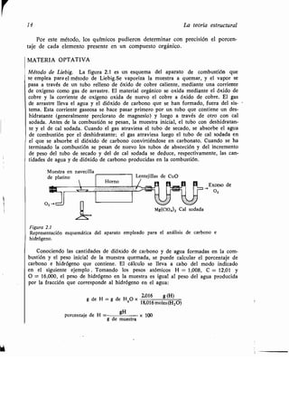 14 La teoría estructural
Por este método, los químicos pudieron determinar con precisión el porcen-
taje de cada elemento presente en un compuesto orgánico .
MATERIA OPTATIVA
Método de Liebig . La figura 2 .1 es un esquema del aparato de combustión que
se emplea para el método de Liebig.Se vaporiza la muestra a quemar, y el vapor se
pasa a través de un tubo relleno de óxido de cobre caliente, mediante una corriente
de oxígeno como gas de arrastre . El material orgánico se oxida mediante el óxido de
cobre y la corriente de oxígeno oxida de nuevo el cobre a óxido de cobre . El gas
de arrastre lleva el agua y el dióxido de carbono que se han formado, fuera del sis-
tema. Esta corriente gaseosa se hace pasar primero por un tubo que contiene un des-
hidratante (generalmente perclorato de magnesio) y luego a través de otro con cal
sodada. Antes de la combustión se pesan, la muestra inicial, el tubo con deshidratan-
te y el de cal sodada . Cuando el gas atraviesa el tubo de secado, se absorbe el agua
de combustión por el deshidratante ; el gas atraviesa luego el tubo de cal sodada en
el que se absorbe el dióxido de carbono convirtiéndose en carbonato . Cuando se ha
terminado la combustión se pesan de nuevo los tubos de absorción y del incremento
de peso del tubo de secado y del de cal sodada se deduce, respectivamente, las can-
tidades de agua y de dióxido de carbono producidas en la combustión .
Exceso de
02
Figura 2.1
Representación esquemática del aparato empleado para el análisis de carbono e
hidrógeno.
Conociendo las cantidades de dióxido de carbono y de agua formadas en la com-
bustión y el peso inicial de la muestra quemada, se puede calcular el porcentaje de
carbono e hidrógeno que contiene. El cálculo se lleva a cabo del modo indicado
en el siguiente ejemplo . Tomando los pesos atómicos H = 1,008, C = 12,01 y
O = 16,000, el peso de hidrógeno en la muestra es igual al peso del agua producida
por la fracción que corresponde al hidrógeno en el agua :
2,016
de H= g de H2 0 X
,016 g (H)
18,016 moles (H 20)
porcentaje de H	 gH	, x 100
g de muestra
 