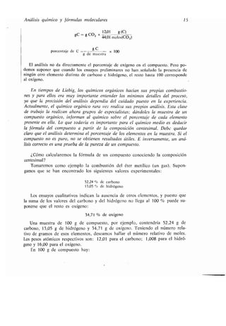 Análisis químico y fórmulas moleculares 15
= g CO, X
12,01 g (C)
gC
44,01 moles(C02)
porcentaje de C =--g C -- x 100
g de muestra
El análisis no da directamente el porcentaje de oxígeno en el compuesto . Pero po-
demos suponer que cuando los ensayos preliminares no han .señalado la presencia de
ningún otro elemento distinto de carbono e hidrógeno, el resto hasta 100 corresponde
al oxígeno.
En tiempos de Liebig, los químicos orgánicos hacían sus propias combustio-
nes y para ellos era muy importante entender los mínimos detalles del proceso,
ya que la precisión del análisis dependía del cuidado puesto en la experiencia .
Actualmente, el químico orgánico rara vez realiza sus propios análisis . Esta clase
de trabajo la realizan ahora grupos de especialistas ; dándoles la muestra de un
compuesto orgánico, informan al químico sobre el porcentaje de cada elemento
presente en ella. Lo que todavía es importante para el químico medio es deducir
la fórmula del compuesto a partir de la composición centesimal . Debe quedar
claro que el análisis determina el porcentaje de los elementos en la muestra . Si el
compuesto no es puro, no se obtienen resultados útiles . E inversamente, un aná-
lisis correcto es una prueba de la pureza de un compuesto .
¿Cómo calcularemos la fórmula de un compuesto conociendo la composición
centesimal?
Tomaremos como ejemplo la combustión del éter metílico (un gas) . Supon-
gamos que se han encontrado los siguientes valores experimentales :
52,24 % de carbono
13,05 % de hidrógeno
Los ensayos cualitativos indican la ausencia de otros elementos, y puesto que
la suma de los valores del carbono y del hidrógeno no llega al 100 % puede su-
ponerse que el resto es oxígeno :
34,71 % de oxígeno
Una muestra de 100 g de compuesto, por ejemplo, contendría 52,24 g de
carbono, 13,05 g de hidrógeno y 34,71 g de oxígeno . Teniendo el número rela-
tivo de gramos de esos elementos, deseamos hallar el número relativo de moles .
Los pesos atómicos respectivos son : 12,01 para el carbono ; 1,008 para el hidró-
geno y 16,00 para el oxígeno.
En 100 g de compuesto hay :
 