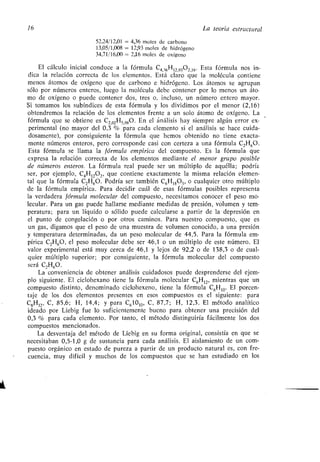 16 La teoría estructural
52,24/12,01 = 4,36 moles de carbono
13,05/1,008 = 12,93 moles de hidrógeno
34,71/16,00 = 2,16 moles de oxígeno
El cálculo inicial conduce a la fórmula C4,36H12,9302,16 . Esta fórmula nos in-
dica la relación correcta de los elementos. Está claro que la molécula contiene
menos átomos de oxígeno que de carbono e hidrógeno . Los átomos se agrupan
sólo por números enteros, luego la molécula debe contener por lo menos un áto-
mo de oxígeno o puede contener dos, tres o, incluso, un número entero mayor .
Si tomamos los subíndices de esta fórmula y los dividimos por el menor (2,16)
obtendremos la relación de los elementos frente a un solo átomo de oxígeno . La
fórmula que se obtiene es C2,02
1715,98
0 . En el análisis hay siempre algún error ex-
perimental (no mayor del 0,3 % para cada elemento si el análisis se hace cuida-
dosamente), por consiguiente la fórmula que hemos obtenido no tiene exacta-
mente números enteros, pero corresponde casi con certeza a una fórmula C 21-160 .
Esta fórmula se llama la fórmula empírica del compuesto. Es la fórmula que
expresa la relación correcta de los elementos mediante el menor grupo posible
de números enteros . La fórmula real puede ser un múltiplo de aquélla ; podría
ser, por ejemplo, C4
1-1
1202,
que contiene exactamente la misma relación elemen-
tal que la fórmula C2H60 . Podría ser también C6H 1803, o cualquier otro múltiplo
de la fórmula empírica . Para decidir cuál de esas fórmulas posibles representa
la verdadera fórmula molecular del compuesto, necesitamos conocer el peso mo-
lecular. Para un gas puede hallarse mediante medidas de presión, volumen y tem-
peratura; para un líquido o sólido puede calcularse a partir de la depresión en
el punto de congelación o por otros caminos . Para nuestro compuesto, que es
un gas, digamos que el peso de una muestra de volumen conocido, a una presión
y temperatura determinadas, da un peso molecular de 44,5 . Para la fórmula em-
pírica C2H60, el peso molecular debe ser 46,1 o un múltiplo de este número . El
valor experimental está muy cerca de 46,1 y lejos de 92,2 o de 138,3 o de cual-
quier múltiplo superior ; por consiguiente, la fórmula molecular del compuesto
será C,H60 .
La conveniencia de obtener análisis cuidadosos puede desprenderse del ejem-
plo siguiente . El ciclohexano tiene la fórmula molecular C6H12, mientras que un
compuesto distinto, denominado ciclohexeno, tiene la fórmula C 6H10. El porcen-
taje de los dos elementos presentes en esos compuestos es el siguiente : para
C6H12 , C, 85,6 ; H, 14,4; y para C61010, C, 87,7 ; H, 12,3 . El método analítico
ideado por Liebig fue lo suficientemente bueno para obtener una precisión del
0,3 % para cada elemento . Por tanto, el método distinguiría fácilmente los dos
compuestos mencionados.
La desventaja del método de Liebig en su forma original, consistía en que se
necesitaban 0,5-1,0 g de sustancia para cada análisis . El aislamiento de un com-
puesto orgánico en estado de pureza a partir de un producto natural es, con fre-
cuencia, muy difícil y muchos de los compuestos que se han estudiado en los
 