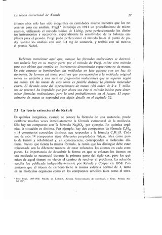 La teoría estructural de Kekulé 17
últimos años sólo han sido asequibles en cantidades mucho menores que las ne-
cesarias para ese análisis. Pregl * introdujo en 1911 un procedimiento de micro-
análisis, utilizando el método básico de Liebig, pero perfeccionando los distin-
tos instrumentos y accesorios, especialmente la sensibilidad de la balanza em-
pleada para el pesado . Pregl pudo perfeccionar el método hasta el punto de po-
der realizar los análisis con sólo 3-4 mg de sustancia, y recibió con tal motivo
el premio Nobel .
Debemos mencionar aquí que, aunque las fórmulas moleculares se determi-
nan todavía hoy en su mayor parte por el método de Pregl, existe otro método
para este objeto que emplea un instrumento denominado espectrómetro de masas .
En este aparato se bombardean las moléculas en fase gaseosa con un haz de
electrones. Se forman así iones positivos que corresponden a la molécula original
menos un electrón y una serie de fragmentos moleculares que se separan según
sus masas. De las masas de esos iones es posible deducir la fórmula molecular
exacta. El elevado coste del espectrómetro de masas (del orden de 2 a 7 millo-
nes de pesetas) ha impedido que por ahora sea éste el método básico para deter-
minar fórmulas moleculares, pero lo será probablemente en el futuro . El espec-
trómetro de masas se expondrá con algún detalle en el capítulo 32 .
2.3 La teoría estructural de Kekulé
En química inorgánica, cuando se conoce la fórmula de una sustancia, puede
escribirse muchas veces inmediatamente la fórmula estructural de la molécula .
Sólo hay un compuesto con la fórmula Na 2SO4 , por ejemplo. En química orgá-
nica, la situación es distinta . Por ejemplo, hay dos compuestos de fórmula C 4HIo
y 14 compuestos conocidos distintos que responden a la fórmula C5 H1,O. Cada
uno de esos 14 compuestos tiene diferentes propiedades físicas, tales como pun-
to de fusión y solubilidad y, en consecuencia, corresponden a moléculas dis-
tintas. Puesto que tienen la misma fórmula, la razón que los distingue debe estar
relacionada con la diferentemanera de estar enlazados los átomos en cada com-
puesto. La importancia de descubrir la forma en que se enlazan los átomos en
una molécula se reconoció durante la primera parte del siglo xix, pero los quí-
micos de aquel tiempo no vieron el camino de resolver el problema. La solución
sencilla fue publicada independientemente por Kekulé y Couper en 1858 . Pro-
pusieron que el átomo de carbono tiene la misma valencia normal de 4, tanto
en las moléculas orgánicas como en los compuestos sencillos tales como el tetra-
Fritz Pregl . 1869-1930 . Nacido en Laibach, Austria . Universidades de Innsbruck y Graz . Premio No-
bel 1923 .
 
