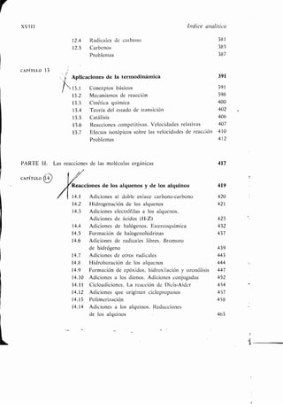 XVIII
CAPÍTULO 13
CAPÍTULO
PARTE II. Las reacciones de las moléculas orgánicas 417
Índice analítico
12.4 Radicales de carbono 381
12.5 Carbenos 385
Problemas 387
Aplicaciones de la termodinámica 391
13 .1 Conceptos básicos 391
13 .2 Mecanismos de reacción 398
13.3 Cinética química 400
13 .4 Teoría del estado de transición 402
13 .5 Catálisis 406
13 .6 Reacciones competitivas . Velocidades relativas 407
13 .7 Efectos isotópicos sobre las velocidades de reacción 410
Problemas 412
Reacciones de los alquenos y de los alquinos 419
14.1 Adiciones al doble enlace carbono-carbono 420
14.2 Hidrogenación de los alquenos 421
14.3 Adiciones electrófilas a los alquenos.
Adiciones de ácidos (H-Z) 423
14.4 Adiciones de halógenos . Estereoquímica 432
14 .5 Formación de halogenohidrinas 437
14.6 Adiciones de radicales libres . Bromuro
de hidrógeno 439
14 .7 Adiciones de otros radicales 443
14.8 Hidroboración de los alqucnos 444
14.9 Formación de epóxidos, hidroxilación y ozonólisis 447
14 .10 Adiciones a los dienos . Adiciones conjugadas 452
14.11 Cicloadiciones . La reacción de Dicls-Alder 454
14.12 Adiciones que originan cicloproparios 457
14.13 Polimerización 458
14 .14 Adiciones a los alquinos . Reducciones
de los alquinos 463
 