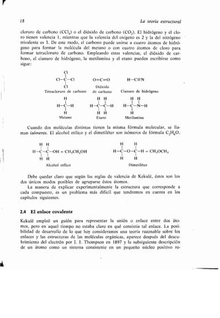 r
18 La teoría estructural
cloruro de carbono (CC1 4) o el dióxido de carbono (COZ). El hidrógeno y el clo-
ro tienen valencia 1, mientras que la valencia del oxígeno es 2 y la del nitrógeno
trivalente es 3 . De este modo, el carbono puede unirse a cuatro átomos de hidró-
geno para formar la molécula del metano o con cuatro átomos de cloro para
formar tetracloruro de carbono . Empleando estas valencias, el dióxido de car-
bono, el cianuro de hidrógeno, la metilamina y el etano pueden escribirse como
sigue:
1
CI-C-C1 O=C=O H-C-N
I
Cl Dióxido
Tetracloruro de carbono de carbono Cianuro de hidrógeno
H H H H H
1 1 1 1 1
H-C-H H-C-C-H H-C-N-H
1 1 1 1
H H H H
Metano Etano Metilamina
Cuando dos moléculas distintas tienen la misma fórmula molecular, se lla-
man isómeros. El alcohol etílico y el dimetiléter son isómeros de fórmula C 2H60 .
H H H H
1 1 1 1
H-C-C-OH = CH3CH ZOH H-C-O-C-H = CH 3OCH3
1
H H H H
Alcohol etílico Dimetiléter
Debe quedar claro que según las reglas de valencia de Kekulé, éstos son los
dos únicos modos posibles de agruparse éstos átomos .
La manera de explicar experimentalmente la estructura que corresponde a
cada compuesto, es un problema más difícil que tendremos en cuenta en los
capítulos siguientes .
2.4 El enlace covalente
Kekulé empleó un guión para representar la unión o enlace entre dos áto-
mos, pero en aquel tiempo no estaba claro en qué consistía tal enlace . La posi-
bilidad de desarrollo de lo que hoy consideramos una teoría razonable sobre los
enlaces y las estructuras de las moléculas orgánicas, aparece después del descu-
brimiento del electrón por J. J . Thompson en 1897 y la subsiguiente descripción
de un átomo como un sistema consistente en un pequeño núcleo positivo ro-
 