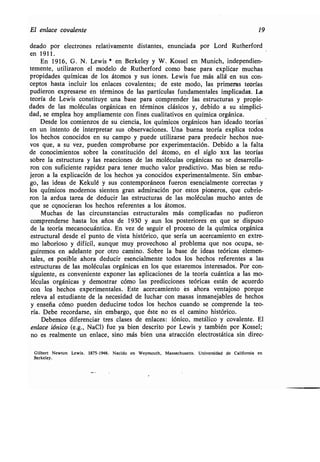 El enlace covalente 19
deado por electrones relativamente distantes, enunciada por Lord Rutherford
en 1911 .
En 1916, G . N . Lewis * en Berkeley y W . Kossel en Munich, independien-
temente, utilizaron el modelo de Rutherford como base para explicar muchas
propidades químicas de los átomos y sus iones. Lewis fue más allá en sus con-
ceptos hasta incluir los enlaces covalentes ; de este modo, las primeras teorías
pudieron expresarse en términos de las partículas fundamentales implicadas . La
teoría de Lewis constituye una base para comprender las estructuras y propie-
dades de las moléculas orgánicas en términos clásicos y, debido a su simplici-
dad, se emplea hoy ampliamente con fines cualitativos en química orgánica .
Desde los comienzos de su ciencia, los químicos orgánicos han ideado teorías
en un intento de interpretar sus observaciones . Una buena teoría explica todos
los hechos conocidos en su campo y puede utilizarse para predecir hechos nue-
vos que, a su vez, pueden comprobarse por experimentación . Debido a la falta
de conocimientos sobre la constitución del átomo, en el siglo xfx las teorías
sobre la estructura y las reacciones de las moléculas orgánicas no se desarrolla-
ron con suficiente rapidez para tener mucho valor predictivo . Mas bien se redu-
jeron a la explicación de los hechos ya conocidos experimentalmente. Sin embar-
go, las ideas de Kekulé y sus contemporáneos fueron esencialmente correctas y
los químicos modernos sienten gran admiración por . estos pioneros, que cubrie-
ron la ardua tarea de deducir las estructuras de las moléculas mucho antes de
que se conocieran los hechos referentes a los átomos.
Muchas de las circunstancias estructurales más complicadas no pudieron
comprenderse hasta los años de 1930 y aun los posteriores en que se dispuso
de la teoría mecanocuántica. En vez de seguir el proceso de la química orgánica
estructural desde el punto de vista histórico, que sería un acercamiento en extre-
mo laborioso y difícil, aunque muy provechoso al problema que nos ocupa, se-
guiremos en adelante por otro camino . Sobre la base de ideas teóricas elemen-
tales, es posible ahora deducir esencialmente todos los hechos referentes a las
estructuras de las moléculas orgánicas en los que estaremos interesados . Por con-
siguiente, es conveniente exponer las aplicaciones de la teoría cuántica a las mo-
léculas orgánicas y demostrar cómo las predicciones teóricas están de acuerdo
con lob hechos experimentales . Este acercamiento es ahora ventajoso porque
releva al estudiante de la necesidad de luchar con masas inmanejables de hechos
y enseña cómo pueden deducirse todos los hechos cuando se comprende la teo-
ría. Debe recordarse, sin embargo, que éste no es el camino histórico .
Debemos diferenciar tres clases de enlaces : iónico, metálico y covalente . El
enlace fónico (e .g., NaCI) fue ya bien descrito por Lewis y también por Kossel;
no es .realmente un enlace, sino más bien una atracción electrostática sin direc-
Gilbert Newton Lewis . 1875-1946 . Nacido en Weymouth, Massachusetts . Universidad de California en
Berkeley .
 