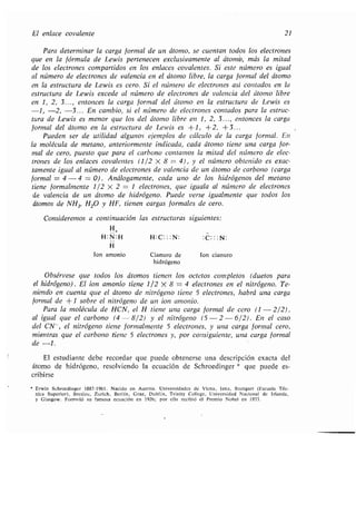 El enlace covalente 21
Para determinar la carga formal de un átomo, se cuentan todos los electrones
que en la fórmula de Lewis pertenecen exclusivamente al átomo, más la mitad
de los electrones compartidos en los enlaces covalentes . Si este número es igual
al número de electrones de valencia en el átomo libre, la carga formal del átomo
en la estructura de Lewis es cero . Si el número de electrones así contados en la
estructura de Lewis excede al número de electrones de valencia del átomo libre
en 1, 2, 3. . ., entonces la carga formal del átomo en la estructura de Lewis es
-1, -2, -3 . . . En cambio, si el número de electrones contados para la estruc-
tura de Lewis es menor que los del átomo libre en 1, 2, 3. . ., entonces la carga
formal del átomo en la estructura de Lewis es +1, +2, +3 . . .
Pueden ser de utilidad algunos ejemplos de cálculo de la carga formal. En
la molécula de metano, anteriormente indicada, cada átomo tiene una carga for-
mal de cero, puesto que para el carbono contamos la mitad del número de elec-
trones de los enlaces covalentes (112 X 8 = 4), y el número obtenido es exac-
tamente igual al número de electrones de valencia de un átomo de carbono (carga
formal = 4 - 4 = 0) . Análogamente, cada uno de los hidrógenos del metano
tiene formalmente 1 /2 X 2 = 1 electrones, que iguala al número de electrones
de valencia de un átomo de hidrógeno. Puede verse igualmente que todos los
átomos de NH3, H20 y HF, tienen cargas formales de cero .
Consideremos a continuación las estructuras siguientes :
H+
H :N:H H :C : : :N : :C : : :N :
H
Ion amonio Cianuro de Ion cianuro
hidrógeno
Obsérvese que todos los átomos tienen los octetos completos (duetos para
el hidrógeno) . El ion amonio tiene 1/2 X 8 = 4 electrones en el nitrógeno . Te-
niendo en cuenta que el átomo de nitrógeno tiene 5 electrones, habrá una carga
formal de +1 sobre el nitrógeno de un ion amonio .
Para la molécula de HCN, el H tiene una carga formal de cero (1 -2/2),
al igual que el carbono (4 - 8/2) y el nitrógeno (5 - 2 - 6/2) . En el caso
del CN-, el nitrógeno tiene formalmente 5 electrones, y una carga formal cero,
mientras que el carbono tiene 5 electrones y, por consiguiente, una carga formal
de -1 .
El estudiante debe recordar que puede obtenerse una descripción exacta del
átomo de hidrógeno, resolviendo la ecuación de Schroedinger * que puede es-
cribirse
Erwin Schroedinger 1887-1961 . Nacido en Austria . Universidades de Viena, lena, Stuttgart (Escuela Téc-
nica Superior), Breslau, Zurich, Berlín, Graz, Dublín, Trinity Coltege, Universidad Nacional de Irlanda,
y Glasgow . Formuló su famosa ecuación en 1926 ; por ella recibió el Premio Nobel en 1933 .
 
