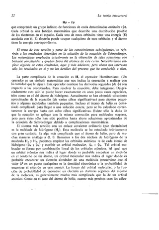 22 La teoría estructural
H/ = Ei
que comprende un grupo infinito de funciones de onda denominadas orbitales
Cada orbital es una función matemática que describe una distribución posible
de los electrones en el espacio . Cada uno de estos orbitales tiene una energía (E)
asociada con él . El electrón puede ocupar cualquiera de esos orbitales y el átomo
tiene la energía correspondiente.
El resto de esta sección y parte de los conocimientos subsiguientes, se refe-
rirán a los resultados obtenidos en la solución de la ecuación de Schroedinger .
Las matemáticas empleadas actualmente en la obtención de tales soluciones son
bastante complicadas y quedan fuera del alcance de este curso. Necesitaremos em-
plear algunos de estos resultados, aquí y más adelante, pero ahora nos interesan
sólo los resultados en sí y no los detalles del proceso que ha conducidó a ellos .
La parte complicada de la ecuación es H, el operador Hamiltoniano. (Un
operador es un símbolo matemático que nos indica la operación a realizar con
la cantidad que le sigue) . Este, operador contiene las derivadas segundas (de ~) con
respecto a las coordenadas . Para resolver la ecuación, debe integrarse . Desgra-
ciadamente esto sólo se puede hacer exactamente en unos pocos casos especiales,
tales como en el del átomo de hidrógeno . Actualmente se han obtenido soluciones
aproximadas de la ecuación (de varias cifras significativas) para átomos peque-
ños y algunas moléculas también pequeñas . Incluso el átomo de helio es dema-
siado complicado para llegar a una solución exacta, pero se ha calculado correc-
tamente la energía hasta con ocho cifras significativas . Existe sólo la duda de
que la ecuación se aplique con la misma corrección para moléculas mayores,
pero para éstas sólo han sido posibles hasta ahora soluciones aproximadas de
la ecuación de Schroedinger debido a complicaciones matemáticas .
El sistema más sencillo con un enlace covalente ordinario (par electrónico)
es la molécula de hidrógeno (H 2). Esta molécula se ha estudiado teóricamente
con gran cuidado. Es algo más complicada que el átomo de helio, pero de mu-
chas maneras análoga a él . Si llamamos a los dos núcleos de hidrógeno de la
molécula HA y H B, podemos emplear los orbitales atómicos Is de cada átomo de
hidrógeno (yen y ~ B) y escribir un orbital molecular, yen + ~ B . Tal orbital mo-
lecular se forma por combinación lineal de los orbitales atómicos. Al igual que
un orbital atómico nos indica el lugar donde es probable encontrar un electrón
en el contorno de un átomo, un orbital molecular nos indica el lugar donde es
probable encontrar un electrón alrededor de una molécula (recuérdese que el
valor ~2 en un punto cualquiera es la densidad electrónica o la probabilidad de
encontrar el electrón en este punto) . La forma del orbital molecular, o la fun-
ción de probabilidad de encontrar un electrón en distintas regiones del espacio
de la molécula, es generalmente mucho más complicada que la de un orbital
atómico . Como en el caso del átomo de helio, cuanto más precisos sean los cálcu-
 