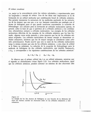 El enlace covalente 23
los, mejor es la concordancia entre los valores calculados y experimentales para
las longitudes y energía de enlace . Una de las ideas más importantes es la de
formación de un orbital molecular por combinación lineal de orbitales atómicos .
Nos permite interpretar la estructura de las moléculas partiendo de las estructu-
ras de los átomos, que nos son, a su vez, bastante conocidas por analogía con el
átomo de hidrógeno para el que puede resolverse exactamente la ecuación de
Schroedinger . Los cálculos para la formación de orbitales moleculares operan, en
general, sobre la base de que si partimos de n orbitales atómicos y los combina-
mos, obtendremos siempre n orbitales moleculares. Las energías de los orbitales
moleculares diferirán de las energías de los orbitales atómicos que los han for-
mado; algunas veces serán menores y otras mayores que las de los orbitales ató-
micos originales. Los orbitales moleculares de menor energía se denominan or-
bitales enlazantes, mientras que los de mayor energía se consideran como orbi-
tales antienlazantes. Puede ocurrir que uno (o más) de los orbitales moleculares
tenga la misma energía que uno de los orbitales atómicos; a esta clase de orbital
se le llama no enlazante . La solución de la ecuación de Schroedinger para la
molécula de hidrógeno da dos orbitales moleculares, que pueden llamarse ~ Q
y ~ y corresponden a las siguientes combinaciones de los orbitales atómicos :
// = WA+Y'B Y 9'a-_
OA-
Y'B
Se observa que el primer orbital (0Q ) es un orbital enlazante, mientras que
el segundo es antienlazante (véase figura 2.2) . Los orbitales moleculares, igual
que los orbitales atómicos, pueden contener un máximo de dos electrones sólo
c
w
Figura 2.2
La energía de los dos átomos de hidrógeno es una función de la distancia (d)
entre los núcleos cuando los electrones están en los orbitales enlazantes y anti-
enlazantes .
 