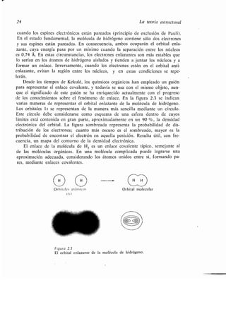 24 La teoría estructural
cuando los espines electrónicos están pareados (principio de exclusión de Pauli) .
En el estado fundamental, la molécula de hidrógeno contiene sólo dos electrones
y sus espines están pareados . En consecuencia, ambos ocuparán el orbital enla-
zante, cuya energía pasa por un mínimo cuando la separación entre los núcleos
es 0,74 Á. En estas circunstancias, los electrones enlazantes son más estables que
lo serían en los átomos de hidrógeno aislados y tienden a juntar los núcleos y a
formar un enlace . Inversamente, cuando los electrones están en el orbital anti-
enlazante, evitan la región entre los núcleos, y en estas condiciones se repe-
lerán.
Desde los tiempos de Kekulé, los químicos orgánicos han empleado un guión
para representar el enlace covalente, y todavía se usa con el mismo objeto, aun-
que el significado de este guión se ha enriquecido actualmente con el progreso
de los conocimientos sobre el fenómeno de enlace . En la figura 2.3 se indican
varias maneras de representar el orbital enlazante de la molécula de hidrógeno .
Los orbitales ls se representan de la manera más sencilla mediante un círculo .
Este círculo debe considerarse como esquema de una esfera dentro de cuyos
límites está contenida en gran parte, aproximadamente en un 90 %, la densidad
electrónica del orbital . La figura sombreada representa la probabilidad de dis-
tribución de los electrones ; cuanto más oscuro es el sombreado, mayor es la
probabilidad de encontrar el electrón en aquella posición . Resulta útil, con fre-
cuencia, un mapa del contorno de la densidad electrónica .
El enlace de la molécula de H 2 es un enlace covalente típico, semejante al
de las moléculas orgánicas . En una molécula complicada puede lograrse una
aproximación adecuada, considerando los átomos unidos entre sí, formando pa-
res, mediante enlaces covalentes .
Orbitales atómicos
(ls)
Orbital molecular
Figura 2.3
El orbital enlazante de la molécula de hidrógeno .
 