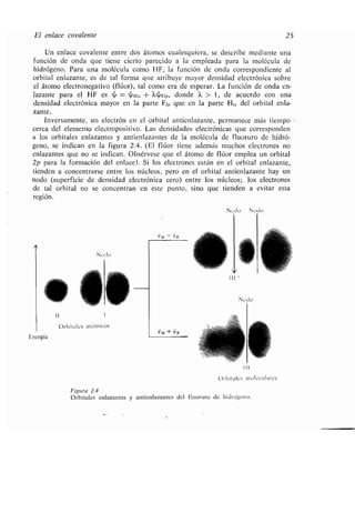 El enlace covalente
Un enlace covalente entre dos átomos cualesquiera, se describe mediante una
función de onda que tiene cierto parecido a la empleada para la molécula de
hidrógeno. Para una molécula como HE, la función de onda correspondiente al
orbital enlazante, es de tal forma que atribuye mayor densidad electrónica sobre
el átomo electronegativo (flúor), tal como era de esperar . La función de onda en-
lazante para el HE es ~ = ~H1s + Xy.F2p, donde k > 1, de acuerdo con una
densidad electrónica mayor en la parte F2p que en la parte H1 5 del orbital enla-
zante.
Inversamente, un electrón en el orbital antienlazante, permanece más tiempo
cerca del elemento electropositivo . Las densidades electrónicas que corresponden
a los orbitales enlazantes y antienlazantes de la molécula de fluoruro de hidró-
geno, se indican en la figura 2 .4 . (El flúor tiene además muchos electrones no
enlazantes que no se indican . Obsérvese que el átomo de flúor emplea un orbital
2p para la formación del enlace) . Si los electrones están en el orbital enlazante,
tienden a concentrarse entre los núcleos, pero en el orbital antienlazante hay un
nodo (superficie de densidad electrónica cero) entre los núcleos ; los electrones
de tal orbital no se concentran en este punto, sino que tienden a evitar esta
región.
Nodo Nodo
NUdo
11
Orbitales atómicos
Energía
111 -
Orbitales moleculares
Figura 2.4
Orbitales enlazantes y antienlazantes del fluoruro de hidrógeno .
Nodo
25
 