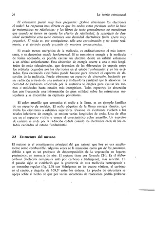 26 La teoría estructural
El estudiante puede muy bien preguntar: ¿Cómo atraviesan los electrones
el nodo? La respuesta más directa es que los nodos están previstos sobre la base
de matemáticas no relativistas ; y los libros de texto generalmente no mencionan
que cuando se tienen en cuenta los efectos de relatividad, la superficie de den-
sidad electrónica cero tiene entonces una densidad electrónica finita (pero muy
pequeña) . El nodo es, por consiguiente, sólo una aproximación y no existe real-
mente, y el electrón puede cruzarlo sin mayores consecuencias .
El estado menos energético de la molécula, es ordinariamente el más intere-
sante, y se denomina estado fundamental . Si se suministra energía a la molécula
de forma adecuada, es posible excitar un electrón desde un orbital enlazante
a un orbital antienlazante . Esta absorción de energía ocurre a una o más longi-
tudes de onda seleccionadas, que dependen de las diferencias de energía entre
los orbitales ocupados por los electrones en el estado fundamental y en los exci-
tados. Esta excitación electrónica puede hacerse para obtener el espectro de ab-
sorción de la molécula . Puede obtenerse un espectro de absorción, haciendo pa-
sar radiación a través de una sustancia y midiendo la cantidad que la atraviesa . La
cantidad de radiación absorbida por la sustancia se emplea para excitar los áto-
mos o moléculas hasta estados más energéticos . Tales espectros de absorción
dan con frecuencia una- información de gran utilidad sobre las estructuras mo-
leculares y se discutirán en capítulos posteriores .
El color amarillo que comunica el sodio a la llama, es un ejemplo familiar
de un espectro de emisión . El sodio adquiere de la llama energía térmica, que
excita los electrones a orbitales superiores . Cuando los electrones vuelven a los
niveles inferiores de energía, se emiten varias longitudes de onda . Una de ellas
cae en el espectro visible y vemos el característico color amarillo . Un espectro
de emisión se mide por la radiación cedida cuando los electrones caen de los es-
tados excitados al estado fundamental.
2.5 Estructura del metano
El metano es el constituyente principal del gas natural que hoy se usa amplia-
mente como combustible . Algunas veces se le menciona como gas de los pantanos,
debido a que es un producto de descomposición de la vegetación en lugares
pantanosos, en ausencia de aire . El metano tiene por fórmula CH4 . Es el hidro-
carburo (molécula compuesta sólo por carbono e hidrógeno), más sencillo . En
el pasado siglo se estableció que la geometría de esta molécula corresponde a
un tetraedro regular (fig . 2 .5) con hidrógenos en los cuatro vértices, el carbono
en el centro, y ángulos de 109,5° entre los enlaces . La prueba de estructura se
apoya sobre el hecho de que por varias secuencias de reacciones podría probarse
 