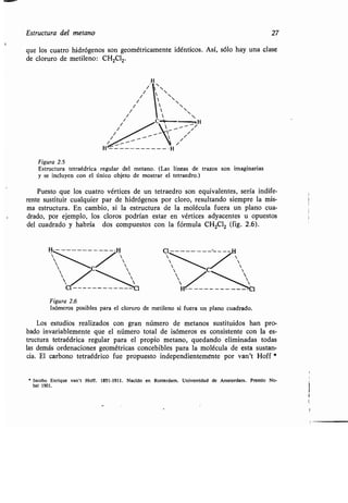 1
Estructura del metano 27
que los cuatro hidrógenos son geométricamente idénticos . Así, sólo hay una clase
de cloruro de metileno : CH2Cl2.
SS
 ~
 SS
 S ~
C- ---nH
i
i
i
Figura 2 .5
Estructura tetraédrica regular del metano . (Las líneas de trazos son imaginarias
y se incluyen con el único objeto de mostrar el tetraedro .)
Puesto que los cuatro vértices de un tetraedro son equivalentes, sería indife-
rente sustituir cualquier par de hidrógenos por cloro, resultando siempre la mis-
ma estructura . En cambio, si la estructura de la molécula fuera un plano cua-
drado, por ejemplo, los cloros podrían estar en vértices adyacentes u opuestos
del cuadrado y habría dos compuestos con la fórmula CH2C12 (fig. 2 .6).
Figura 2 .6
Isómeros posibles para el cloruro de metileno si fuera un plano cuadrado.
Los estudios realizados con gran número de metanos sustituidos han pro-
bado invariablemente que el número total de isómeros es consistente con la es-
tructura tetraédrica regular para el propio metano, quedando eliminadas todas
las demás ordenaciones geométricas concebibles para la molécula de esta sustan-
cia. El carbono tetraédrico fue propuesto independientemente por van't Hoff
" lacobo Enrique van't Hoff. 1851-1911 . Nacido en Rotterdam . Universidad de Amsterdam . Premio No-
bel 1901 .
 