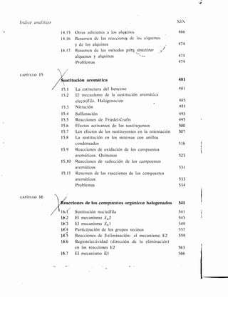 Índice analítico XIX
14.15 Otras adiciones a los algUinos 466
14.16 Resumen de las reacciones de los alquenos
y de los alquinos 474
14.17 Resumen de los métodos pát-E sintetizar
alquenos y alquinos 471
Problemas 474
CAPÍTULO 15
ustitución aromática 481
15.1 La estructura del benceno 481
15.2 El mecanismo de la sustitución aromática
electrófila. Halogenación 485
15 .3 Nitración 491
15.4 Sulfonación 493
15.5 Reacciones de Friedel-Crafts 495
15.6 Efectos activantes de los sustituyentes 500
15 .7 Los efectos de los sustituyentes en la orientación 507
15 .8 La sustitución en los sistemas con anillos
condensados 516
15 .9 Reacciones de oxidación de los compuestos
aromáticos. Quinonas 523
15 .10 Reacciones de reducción de los compuestos
aromáticos 531
15.11 Resumen de las reacciones de los compuestos
aromáticos 533
Problemas 534
CAPÍTULO 16
eacciones de los compuestos orgánicos halogenados 541
16.!I Sustitución nucleófila 541
t6 2 El mecanismo S N2 545
1,U:3 El mecanismo S N1 549
164 Participación de los grupos vecinos 557
1 Reacciones . de (3-eliminación : el mecanismo E2 559
16'.6 Regioselectividad (dirección de la eliminación)
s en las reacciones E2 563
L6.7 El mecanismo El 566
 