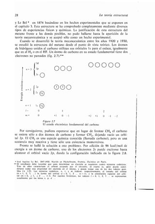 28 La teoría estructural
y Le Bel * en 1874 basándose en los hechos experimentales que se exponen en
el capítulo 3 . Esta estructura se ha comprobado completamente mediante diversos
tipos de experiencias físicas y químicas . La justificación de esta estructura del
metano frente a las demás posibles, no pudo hallarse hasta la aparición de la
teoría mecanocuántica y se aceptó sólo como un hecho experimental .
Cuando se desarrolló la teoría mecanocuántica entre los años 1920 y 1930,
se estudió la estructura del metano desde el punto de vista teórico . Los átomos
de hidrógeno unidos al carbono utilizan sus orbitales 1s para el enlace, igualmente
que en el H 2 o en el HF . Un átomo de carbono en su estado fundamental tiene dos
electrones no pareados (fig . 2.7).*
ce)
u
e)
u
e)C
W
n=3
n= 2
000
000
n=1 ls Tl
1= 0 1 2
rn = 0 +1 0 -1 +2 +1 0 -1 -2
Figura 2 .7
El estado electrónico fundamental del carbono
Por consiguiente, pudiera esperarse que en lugar de formar CH 4 el carbono
se uniera sólo a dos átomos de carbono y formar CH 2, dejando vacío un orbi-
tal 2p. El CH2 es una especie química conocida (llamada carbeno), pero es una
sustancia muy reactiva y tiene sólo una existencia momentánea .
Pronto se halló la solución a este problema . Por adición de 96 kcal/mol de
energía a un átomo de carbono, uno de los electrones 2s puede excitarse hasta
alcanzar el orbital vacío 2p, dando la configuración indicada en la figura 2.8.
* José Aquiles Le Bel . 1847-1930 . Nacido en Péchelbronn, Francia . Químico en París .
** El estudiante debe recordar que para determinar un electrón se requieren cuatro números cuánticos .
Tres de ellos caracterizan el orbital ocupado por el electrón ; el cuarto (s, spin) puede consi-
derarse como una propiedad del electrón en sí mismo, y puede tomar uno de los dos valores posi-
bles (±± 1/2) . Los números cuánticos, n, 1, y m indican, respectivamente, el tamaño del orbital
(n = 1, 2, 3, . . . ) la forma del orbital (1 = 0, 1, 2 . . . n - 1), y la orientación espacial del orbi-
tal (m = 0, ± 1, ± 2 , ± 1) . Por razones históricas, los valores 1 = 0, 1, 2, 3 . . . se representan
usualmente por las letras s, p, d
00000
 