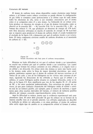 Estructura del metano 29
El átomo de carbono tiene ahora disponibles cuatro electrones para formar
enlaces, y al formar cuatro enlaces covalentes se puede obtener la configuración
de gas noble si contamos como pertenecientes a la última capa de cada átomo
todos los electrones de ella, tanto si son retenidos enteramente por el átomo
como si se comparten entre él y otro átomo . La formación de un enlace cova-
lente produce un descenso de energía en el par de átomos interesados, como se
observó en la reacción 2H • , H2 (sección 2 .4) . En la reacción CH2 + 2H • se
forman dos enlaces C-H, que producen un descenso de energía de 174 kcal/
mol . Este descenso sobrepasa en mucho el aumento de energía de 96 kcal/mol
que se requiere para promover el átomo de carbono desde el estado fundamental
al excitado de la figura 2 .8 y demuestra por qué el carbono tiende a ser tetrava-
lente . El único compuesto corriente estable de carbono divalente es el monóxido
de carbono (C = O).
2p
2,0
1s Tl
Figura 2.8
Estado electrónico más bajo para el carbono tetracovalente .
Mientras no hubo dificultad en ver que el carbono tiende a ser tetravalente,
no resultó tan evidente por qué el carbono tiende a ser tetraédrico . Los cuatro
orbitales que forman los enlaces consisten en tres orbitales p en ángulo recto y
un orbital s sin dirección . Un enlace entre dos átomos es tanto más fuerte cuan-
to los átomos están sobre la línea de mayor densidad electrónica ; por consi-
guiente, podríamos suponer que el átomo de carbono del metano estuviese en el
vértice de un cubo, y tres de los hidrógenos en los vértices más cercanos al pri-
mero, siguiendo las direcciones de los orbitales p . Puesto que el orbital s es
esférico, el cuarto hidrógeno podría situarse en cualquier dirección, como se in-
dica en la figura 2 .9. Esto significaría que tres de los ángulos H-C-H serían
de 90°, y los otros quedarían indeterminados . Esta estructura no puede ser co-
rrecta, ya que para cualquier disposición del hidrógeno unido al orbital s existi-
ría más de un isómero posible, por ejemplo, para el cloruro de metileno, e igual-
mente para otros muchos derivados del metano, el número de isómeros posibles
diferiría del número conocido experimentalmente como existente .
Aquí la dificultad es teórica, puesto que la evidencia experimental está com-
pletamente clara . El error debe proceder de que los enlaces no se formen de la
manera sencilla vista en el párrafo anterior . Los orbitales empleados en describir
la molécula no deben ser adecuados, o en otras palabras, el átomo de carbono
debe sufrir algún tipo de cambio en su composición orbital al formar el enlace .
 
