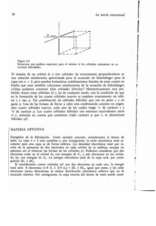 30 La teoría estructural
Figura 2.9
Estructura que pudiera esperarse para el metano si los orbitales enlazantes no es-
tuvieran hibridados.
El sistema de un orbital 2s y tres orbitales 2p mutuamente perpendiculares es
una solución satisfactoria aproximada para la ecuación de Schródinger para la
capa con n = 2, pero pueden formularse combinaciones lineales de estos cuatro or-
bitales que sean también soluciones satisfactorias de la ecuación de Schródinger .
¿Cómo podemos construir tales orbitales híbridos? Matemáticamente está per-
mitido reunir estos orbitales 2s y 2p de cualquier modo, con la condición de que
en la formación de los cuatro orbitales nuevos se empleen exactamente un orbi-
tal s y tres p. Tal combinación da orbitales híbridos que son en parte s y en
parte p. Una de las formas de llevar a cabo esta combinación consiste en engen-
drar cuatro orbitales nuevos, cada uno de los cuales tenga '/a de carácter s y
3/4 de carácter p. Los cuatro orbitales híbridos son entonces equivalentes entre
sí y, teniendo en cuenta que contienen triple carácter p que s, se denominan
híbridos sp3.
MATERIA OPTATIVA
Energética de la hibridación. Como ejemplo concreto, consideremos el átomo de
neón. La capa n = 2 está completa y, por consiguiente, la nube electrónica total re-
sultante para esta capa es de forma esférica . (La densidad electrónica total que re-
sulta de la presencia de dos electrones en cada orbital 2p es esférica, aunque no
aparezca así al observar las formas de los orbitales p) . Podemos considerar que dos
electrones están en el orbital 2s, con energías de E5, y seis electrones en los orbita-
les 2p, con energías de Ep. La energía electrónica total de la capa será, por consi-
guiente 2E5 + 6Ep.
Si consideramos cuatro orbitales sp3 con dos electrones en cada uno, la energía
total será : 8 electrones (1/4 E5 + 3/4 Ep) = 2E.5 + 6Ep, igual que antes, y los ocho
electrones juntos determinan la misma distribución electrónica esférica que en la
situación anterior. Por consiguiente, la capa externa del átomo de neón puede consi-
H , I
H----~
1
c ~ x I
11 I
II I
1
Hc-- -~~
 
