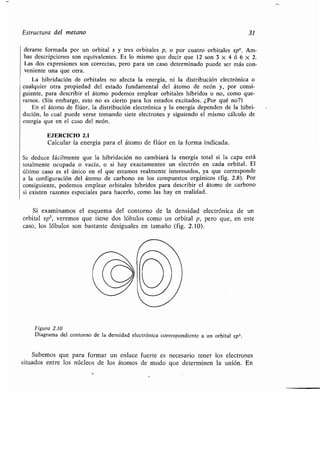 Estructura del metano 31
derarse formada por un orbital s y tres orbitales p, o por cuatro orbitales sp 3. Am-
bas descripciones son equivalentes. Es lo mismo que decir que 12 son 3 X 4 ó 6 X 2 .
Las dos expresiones son correctas, pero para un caso determinado puede ser más con-
veniente una que otra .
La hibridación de orbitales no afecta la energía, ni la distribución electrónica o
cualquier otra propiedad del estado fundamental del átomo de neón y, por consi-
guiente, para describir el átomo podemos emplear orbitales híbridos o no, como que-
ramos. (Sin embargo, esto no es cierto para los estados excitados . ¿Por qué no?)
En el átomo de flúor, la distribución electrónica y la energía dependen de la hibri-
dación, lo cual puede verse tomando siete electrones y siguiendo el mismo cálculo de
energía que en el caso del neón .
EJERCICIO 2.1
Calcular la energía para el átomo de flúor en la forma indicada.
Se deduce fácilmente que la hibridación no cambiará la energía total si la capa está
totalmente ocupada o vacía, o si hay exactamentee un electrón en cada orbital . El
último caso es el único en el que estamos realmente interesados, ya que corresponde
a la configuración del átomo de carbono en los compuestos orgánicos (fig . 2.8). Por
consiguiente, podemos emplear orbitales híbridos para describir el átomo de carbono
si existen razones especiales para hacerlo, como las hay en realidad .
Si examinamos el esquema del contorno de la densidad electrónica de un
orbital sp3, veremos que tiene dos lóbulos como un orbital p, pero que, en este
caso, los lóbulos son bastante desiguales en tamaño (fig . 2 .10).
Figura 2 .10
Diagrama del contorno de la densidad electrónica correspondiente a un orbital sp3.
Sabemos que para formar un enlace fuerte es necesario tener los electrones
situados entre los núcleos de los átomos de modo que determinen la unión . En
 