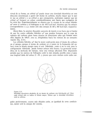 32 La teoría estructural
virtud de su forma, un orbital sp3 puede situar una densidad electrónica en una
dirección determinada a partir del átomo de carbono, mucho mayor que la que
dz •ían un orbital s o un orbital p, por consiguiente, podríamos suponer que un
orbital sp3 formará un enlace considerablemente más fuerte que cualquiera de
los otros dos. Experimentalmente se observa que la energía de un enlace híbrido
sp3 entre el carbono y el hidrógeno es de 103 kcal/mol, mientras que los enlaces
correspondientes s y p, tienen sólo una energía de 60 y 80 kcal/mol, respectiva-
mente .
Ahora bien, la anterior discusión carecería de interés si no fuera por el hecho-
de que los cuatro orbitales híbridos sp 3 que pueden formarse por la capa de
valencia del carbono giran hasta situarse en direcciones tales que formen entre
ellos ángulos de 109,5°, esto es, dirigiéndose hacia los vértices de un tetraedro
regular (fig . 2 .11).
Los orbitales híbridos sp 3 dan la mejor explicación para el átomo de carbono
en el metano, porque el átomo de carbono en sí (antes de la formación del en-
lace) tiene la misma energía tanto si está hibridado como si no lo está, pero la
configuración hibridada puede formar enlaces más fuertes . La geometría tetraé-
drica de la molécula del metano, tiene una ventaja adicional . Esta disposición
permite que los núcleos de hidrógeno estén lo más alejados posible entre sí para
una longitud dada del enlace C-H ; y puesto que estos núcleos están todos car-
Figura 2 .11
Densidad electrónica alrededor de un átomo de carbono con hibridación sp 3 . Para
cada orbital sólo se indica el lóbulo mayor . Nótese que la densidad electrónica
total es esférica.
gados positivamente, cuanto más alejados estén, en igualdad de otras condicio-
nes, menor será la energía del sistema .
 