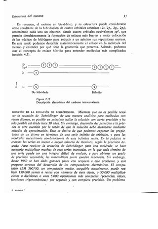 Estructura del metano 33
En resumen, el metano es tetraédrico, y su estructura puede considerarse
como resultante de la hibridación de cuatro órbitales atómicos (2s, 2px, 2p,., 2pz),
conteniendo cada uno un electrón, dando cuatro orbitales equivalentes sp 3, que
permite simultáneamente la formación de enlaces más fuertes y mejor colocación
de los núcleos de hidrógeno para reducir a un mínimo sus repulsiones mutuas .
De este modo podemos describir matemáticamente el enlace en la molécula del
metano y entender por qué tiene la geometría que presenta . Además, podemos
usar el concepto de enlace híbrido para entender moléculas más complicadas
(sección 4.3) .
2p
2sp 3
2s
3 . ALLINGER
	 000
O
No hibridado Híbrido
Figura 2.12
Descripción electrónica del carbono tetracovalente.
SOLUCIÓN
DE LA ECUACIÓN DE SCHRÓDINGER . Mientras que no es posible resol-
ver la ecuación de Schródinger de una manera analítica para moléculas con
varios átomos, es posible en principio hallar la solución con cierta precisión y ha
sido posible así desde hace 30 años. Sin embargo, descender del principio a la prác-
tica es otra cuestión por la razón de que la solución debe alcanzarse mediante
métodos de aproximación . Esto se deriva de que podemos expresar las propie-
dades de un átomo en términos de una serie infinita de orbitales, y para las
moléculas necesitamos combinaciones de esas infinitas series . En la práctica se
truncan las series en menor o mayor número de términos, según la precisión de-
seada. Para resolver la ecuación de Schródinger para una molécula, se hace
necesario multiplicar muchas de esas series truncadas, en la que cada término de
una serie puede ser una integral difícil de evaluar, y para obtener un grado
de precisión razonable, las matemáticas puras quedan superadas . Sin embargo,
desde 1950 se han dado grandes pasos con respecto a este problema, y este
progreso arranca del desarrollo de los computadores electrónicos . El compu-
tador IBM 360/50, un computador medio, asequible actualmente, puede rea-
lizar 150 000 sumas o restas con números de siete cifras, o 50 000 multiplica-
ciones o divisiones o unas 5 000 operaciones más complejas (potencias, raíces,
funciones trigonométricas) por segundo y con completa precisión . Un problema
0000-
 