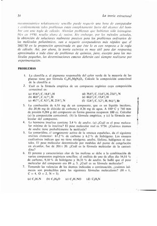 34 La teoría estructural
meccnzocuárrtico rclativcnnenlc sencillo pueda regucrir una hora de computador
y eiridentemente tales problcrrras eslán cornpletarnente fuera del alcance del lrom-
bre con una regla de cálculo . :1 bordar problemas que hubieran sido ininragina-
bles eu 1950, resulta ahora de rutina. Sin embargo, por los métodos actuales,
la obtención de soluciones realmente precisas para los problemas ordinarios de
las moléculas poliatómicas, van a requerir computadores más rápidos que el
360/50 en la proporción aproximada en que éste lo es con respecto a la regla
de cálculo. Así, por ahora, la teoría cuántica es muy útil para dar respuestas
aproximadas a toda clase de problemas de química, pero, excepto para las mo-
léculas pequeñas, las determinaciones exactas deberán casi siempre realizarse por
experimentación .
PROBLEMAS
1 . La clorofila a, el pigmento responsable del color verde de la mayoría de las
plantas tiene por fórmula C 55H72MgN405. Calcule la composición centesimal
de la clorofila a .
2. Cuál es la fórmula empírica de un compuesto orgánico cuya composición
centesimal es :
(a) 85,6 % C, 14,4'//o H (d) 39,4 % C, 11,6 % H, 23,0 % N
(b) 40,0 ° C, 6,7 °/ H (e) 60,0 % C, 13,4 % H
(c) 40,7 % C, 8,5 % H, 23 .8 % N (f) 12,6 % C, 3,2 % H, 84,1 % Br
3 . La combustión de 6,51 mg de un compuesto, que es un líquido incoloro,
dio 20,46 mg de dióxido de carbono y 8,36 mg de agua . A 1000 C y 760 mm
de presión 0,284 g del compuesto en forma gaseosa ocuparon 100 cc . Calcular
(a) la composición centesimal ; (b) la fórmula empírica ; y (c) la fórmula mo-
lecular del compuesto.
4. La hormona insulina contiene 3,4 % de azufre . (a) ¿Cuál es el peso molecu-
lar mínimo de la insulina? El peso molecular real es 5734 . ¿Cuántos átomos
de azufre tiene probablemente la molécula?
5. La cantaridina, el coyonente activo de la «mosca española», da el siguiente
análisis elemental : 61,2 % de carbono y 6,2 % de hidrógeno . Los ensayos
cualitativos indican que no tiene nitrógeno, azufre, fósforo, halógenos ni me-
tales. El peso molecular determinado por medidas del punto de congelación
en alcanfor, fue de 201 ± 20. ¿Cuál es la fórmula molecular de la cantar¡-
dina?
6. El potente y característico olor de las mofetas se debe a la combinación de
varios compuestos orgánicos sencillos; el análisis de uno de ellos dio 54,51
de carbono, 9,18 % de hidrógeno y 36,31 % de azufre . Se halló que el peso
molecular del compuesto era 89 ± 3 . ¿Cuál es su fórmula molecular?
7 . Tomando las valencias de los átomos indicadas a continuación, ¿cuántos isó -
meros son predecibles para las siguientes fórmulas moleculares? (H = 1,
C = 4, 0 = 2, N = 3) .
(a) C2H,N (b) C3 H80 (e) C2H 7NO (d) C3H<N
 