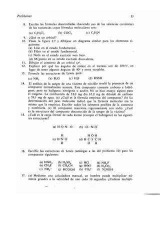 Problemas 35
8. Escriba las fórmulas desarrolladas (haciendo uso de las valencias
de las sustancias cuyas fórmulas moleculares son :
(a) C2H3C13 (b) COC12 (c) C2H3N
9 . ¿Qué es un orbital?
10. Véase la figura 2 .7 y dibújese un diagrama similar para los elementos si-
guientes:
(a) Litio en el estado fundamental .
(b) Flúor en el estado fundamental .
(e) Neón en el estado excitado más bajo.
(d) Msgnesio en su estado excitado dicovalente.
11 . Dibujar el contorno de un orbital sp3.
12. Explicar por qué los ángulos de enlace en el metano son de 109,5°, en
lugar de tener algunos ángulos de 900 y otros variables .
13. Formule las estructuras de_ Lewis para :
(a) NH3 (b) H2O (c) H,S (d) HSSH
14. El análisis de la sangre de una víctima de suicidio reveló la presencia de un
compuesto normalmente ausente . Este compuesto contenía carbono e hidró-
geno, pero no halógeno, nitrógeno o azufre . No se hizo ensayo alguno para
el oxígeno. La combustión de 33,0 mg dio 63,0 mg de dióxido de carbono
y 39,1 mg de agua . (a) ¿Cuál es la fórmula empírica del compuesto? (b) La
determinación del peso molecular indicó que la fórmula molecular era la
misma que la empírica. Escribir todos los isómeros posibles de la sustancia
y nombrarla . (c) El compuesto reacciona vigorosamente con sodio . ¿Cuál
es la estructura del compuesto desconocido de la sangre de la víctima?
15. ¿Cuál es la carga formal de cada átomo (excepto el hidrógeno) en las siguien-
tes estructuras?
(a) H: O : N: : O: (b) :O : : N : O :
corrientes)
H
(c) H :N:O :
H :O: H
(d) H :C :S :C :H
H H H
16. Escribir las estructuras de Lewis (análogas a las del problema 10) para los
compuestos siguientes :
(a) HNO3 (b) H2SOQ (c) HCl (d) NH2F
(e) CH3F
(i) NH4+
(f) CH3CN
(j) HCOOH
(g) HOCI
(k) CO32-
(h) H2C03
(1) N2NOH
17 . (a) Mediante una calculadora manual, un hombre puede multiplicar nu-
meros grandes a la velocidad de uno cada 10 segundos . ¿Cuántas multipli-
 