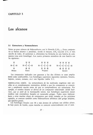 CAPITULO 3
Los alcanos
3.1 Estructura y Nomenclatura
Existe un gran número de hidrocarburos con la fórmula C„ H2„+2 . Estos compues-
tos se llaman alcanos o parafinas, siendo el metano, CH 4 (sección 2 .5), el más
sencillo de todos . Al aumentar n, obtenemos las fórmulas de una familia de com-
puestos (una serie homóloga) . Los cuatro primeros miembros de esta familia son
los siguientes :
H H H H H H H H H H
1 1 1 1 1 1 1 1 1 1
H-C-H H-C-C-H H-C-C-C-H H-C-C-C-C-H
1 1 1 1 1 1 1 1 1 1
H H H H H H H H H H
Metano Etano Propano Butano
Los compuestos indicados son gaseosos y los dos últimos se usan amplia-
mente como combustibles . Los homólogos superiores siguientes (pentano, hexano,
heptano, octano, nonano, etc .) son líquidos (tabla 3 .1) .
NOMENCLATURA COMúN . La nomenclatura de las moléculas orgánicas más sen-
cillas no es completamente sistemática, debido a que los compuestos se conocie-
ron y nombraron mucho antes de que se comprendieran sus estructuras . Por
ejemplo, el nombre butano se derivó de un compuesto relacionado (ácido butí-
rico), que se aisló de la mantequilla rancia . Los homólogos superiores tienen
nombres más sistemáticos basados en numerales griegos . Todos estos hidrocar-
buros y otras muchas clases de compuestos que serán tratados en los próximos
capítulos, se conocen también como hidrocarburos alifáticos (del griego aleiphar,
que significa grasa) .
Los homólogos lineales con 18 o más átomos de carbono son sólidos céreos
de bajo punto de fusión, cuyas mezclas se conocen comercialmente con el nom-
37 -
 