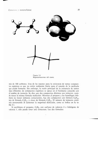 EsIrucim- ! v nomenclatura 39
Figura 3.1
Representaciones del etano .
más de 100 carbonos . Una de las razones para la existencia de tantos compues-
tos orgánicos es que no existe realmente límite para el tamaño de la molécula
que pueda formarse . Sin embargo, la razón principal de la existencia de tantos
tipos diferentes de compuestos orgánicos se apoya en el fenómeno conocido con
el nombre de isomería. Se dice que dos compuestos distintos son isómeros, cuan-
do tienen la misma fórmula molecular . Mientras el propano y los homólogos infe-
riores no tienen isómeros estructurales, hay dos compuestos con fórmula C 4Hlo,
tres de fórmula C SH 12, y cinco de fórmula C6H14. El número de isómeros conti-
núa aumentando al aumentar la magnitud molecular, como se indica en la ta-
bla 3 .1 .
Si escribimos el propano, C3H8, con carbono de valencia 4 e hidrógeno de
valencia 1, sólo puede tener una estructura . Las dos fórmulas :
 