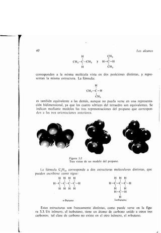 40
• CH 3
1 1
CH 3 -C-(_H, y H-C-H
I I
• CH3
corresponden a la misma molécula vista en dos posiciones distintas, y repre-
sentan la misma estructura . La fórmula:
H
I
CH 3 -C-H
I
CH3
es también equivalente a las demás, aunque no pueda verse en una representa-
ción bidimensional, ya que los cuatro vértices del tetraedro son equivalentes . Se
indican mediante modelos las tres representaciones del propano que correspon-
den a las tres orientaciones anteriores .
Figura 3.2
Tres vistas de un modelo del propano .
La fórmula C4H IO corresponde a dos
pueden escribirse como sigue :
• H H H
1 1 1 1
H-C-C-C-C-H
1 1 1 1
• H H H
n-Butano
estructuras moleculares distintas, que
• H H
1 1 1
H-C-C-C-H
1 1
• H
H-C-H
1
H
Isobutano
Los alcanos
Estas estructuras son francamente distintas, como puede verse en la figu-
ra 3.3 . Un isómero, el isobutano, tiene un átomo de carbono unido a otros tres
carbonos ; tal clase de carbono no existe en el otro isómero, el n-butano .
 