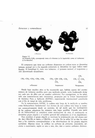 ,i-Butano
Estructura y nomenclatura -J1
1 obutano
Figura 3.3
La fórmula C,H,o corresponde tanto al n-butano (a la izquierda) como al isobutano
(a la derecha) .
El compuesto que tiene sus carbonos dispuestos en cadena recta se denomina
isómero normal (n-) y la segunda estructura se denomina ¡so (que indica rami-
ficada) . El homólogo C5 tiene tres isómeros : el pentano normmal, el isopentano y
otro denominado neopentano .
CH,
1
CH3-CH2-CHz-CHz-CH, CH3-CH-CH z-CH3 CH3 -C-CH 3
CH3 CH,
n-Pentano Isopentano Neopentano
Desde hace muchos años se ha reconocido que, habida cuenta del enorme
número de isómeros posibles para una molécula grande, sería inadecuado desig-
nar cada uno de ellos con un nombre arbitrario . Por consiguiente, se ha adop-
tado una nomenclatura más sistemática, propuesta por la Unión Internacional
de Química Pura y Aplicada (IUPAC), organización internacional constituida
con el fin de tratar de tales problemas .
En la nomenclatura IUPAC, la cadena más larga de la molécula se nombra
como hidrocarburo fundamental . Los átomos de esta cadena más larga se nume-
ran consecutivamente desde un extremo, de tal modo que los sustituyentes
de las cadenas adquieran los números más bajos posibles . Cuando una parte
de un hidrocarburo se considera como sustituyente de otra, el sustituyente se
denomina grupo alquilo y el nombre general del compuesto es el de alquilalcano .
Para nombrar el grupo alquilo se sustituye la terminación ano del alcano por
¡lo. Así, CH3-CH3 es etano, y CH3CH2- es etilo. En la tabla 3 .2 se dan los nom-
bres y los símbolos correspondientes a las abreviaciones de los grupos alquilos
corrientes . Algunas veces se califica un carbono de primario, secundario, ter-
ciario o cuaternario, según se una a uno, dos, tres o cuatro carbonos distintos .
 