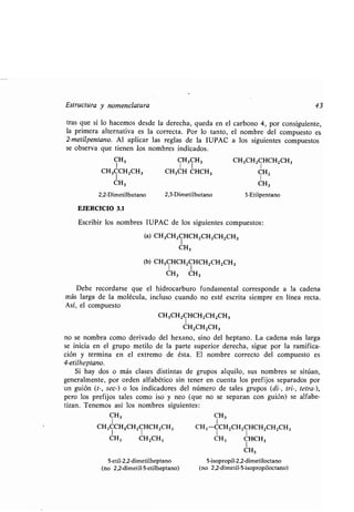Estructura y nomenclatura 43
tras que si lo hacemos desde la derecha, queda en el carbono 4, por consiguiente,
la primera alternativa es la correcta . Por lo tanto, el nombre del compuesto es
2-metilpentano . Al aplicar las reglas de la IUPAC a los siguientes compuestos
se observa que tienen los nombres indicados.
CH,
1
CH3CCH2CH3
1 1
CH3
2,2-Dimetilbutano 2,3-Dimetilbutano 3-Etilpentano
EJERCICIO 3 .1
Escribir los nombres IUPAC de los siguientes compuestos :
(a) CH3CH2CHCH2CH 2CH2CH3
CH 3
(b) CH3CHCH2CHCH2CH2CH3
1 1
CH3 CH3
Debe recordarse que el hidrocarburo fundamental corresponde a la cadena
más larga de la molécula, incluso cuando no esté escrita siempre en línea recta .
Así, el compuesto
CH3CH2CHCH2CH2CH3
CH2CH2CH 3
no se nombra como derivado del hexano, sino del heptano . La cadena más larga
se inicia en el grupo metilo de la parte superior derecha, sigue por la ramifica-
ción y termina en el extremo de ésta . El nombre correcto del compuesto es
4-etilheptano.
Si hay dos o más clases distintas de grupos alquilo, sus nombres se sitúan,
generalmente, por orden alfabético sin tener en cuenta los prefijos separados por
un guión (t-, sec-) o los indicadores del número de tales grupos (di-, tri-, tetrá-),
pero los prefijos tales como ¡so y neo (que no se separan con guión) se alfabe-
tizan . Tenemos así los nombres siguientes :
CH3
CH3CCHQCH2CHCH 2CH3
1 1
CH3 CH2CH3
5-etil-2,2-dimetilheptano
(no 2,2-dimetil-5-etilheptano)
CH3CH 3 CH3CH2CHCH2CH3
CH3CH CHCH3 CH2
CH3
CH3
CH 3-CCH2CH2CHCH 2CH2CH3
1 1
CH3 CHCH3
CH3
5-isopropil-2,2-dimetiloctano
(no 2,2-dimetil-5-isopropiloctano)
 