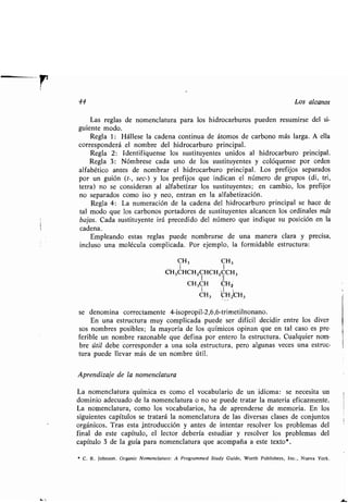 44 Los alcanos
Las reglas de nomenclatura para los hidrocarburos pueden resumirse del si-
guiente modo .
Regla 1 : Hállese la cadena continua de átomos de carbono más larga . A ella
corresponderá el nombre del hidrocarburo principal .
Regla 2: Identifíquense los sustituyentes unidos al hidrocarburo principal .
Regla 3 : Nómbrese cada uno de los sustituyentes y colóquense por orden
alfabético antes de nombrar el hidrocarburo principal . Los prefijos separados
por un guión (t-, sec-) y los prefijos que indican el número de grupos (di, tri,
tetra) no se consideran al alfabetizar los sustituyentes; en cambio, los prefijos
no separados como ¡so y neo, entran en la alfabetización .
Regla 4 : La numeración de la cadena del hidrocarburo principal se hace de
tal modo que los carbonos portadores de sustituyentes alcancen los ordinales más
bajos. Cada sustituyente irá precedido del número que indique su posición en la
cadena .
Empleando estas reglas puede nombrarse de una manera clara y precisa,
incluso una molécula complicada . Por ejemplo, la formidable estructura :
CH3 CH3
CH3CHCH2CHCHZCCH3
1 I
CH3CH CHA
CH3 CHz~CH3
se denomina correctamente 4-isopropil-2,6,6-trimetilnonano .
En una estructura muy complicada puede ser difícil decidir entre los diver ,
sos nombres posibles ; la mayoría de los químicos opinan que en tal caso es pre .
ferible un nombre razonable que defina por entero la estructura . Cualquier nom-
bre útil debe corresponder a una sola estructura, pero algunas veces una estruc-
tura puede llevar más de un nombre útil .
Aprendizaje de la nomenclatura
La nomenclatura química es como el vocabulario de un idioma : se necesita un
dominio adecuado de la nomenclatura o no se puede tratar la materia eficazmente .
La nomenclatura, como los vocabularios, ha de aprenderse de memoria . En los
siguientes capítulos se tratará la nomenclatura de las diversas clases de conjuntos
orgánicos . Tras esta introducción y antes de intentar resolver los problemas del
final de este capítulo, el lector debería estudiar y resolver los problemas del
capítulo 3 de la guía para nomenclatura que acompaña a este texto* .
* C . R . Johnson . Organic Nomenclature: A Programmed Study Guide, Worth Publishers, Inc ., Nueva York .
 