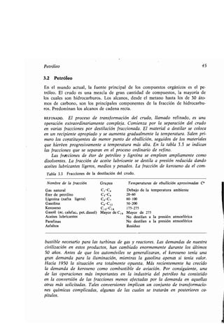 Petróleo 45
3.2 Petróleo
En el mundo actual, la fuente principal de los compuestos orgánicos es el pe-
tróleo. El crudo es una mezcla de gran cantidad de compuestos, la mayoría de
los cuales son hidrocarburos . Los alcanos, desde el metano hasta los de 30 áto-
mos de carbono, son los principales componentes de la fracción de hidrocarbu-
ros. Predominan los alcanos de cadena recta .
REFINADO. El proceso de transformación del crudo, llamado refinado, es una
operación extraordinariamente compleja . Comienza por la separación del crudo
en varias fracciones por destilación fraccionada . El material a destilar se coloca
en un recipiente apropiado y se aumenta gradualmente la temperatura . Salen pri-
mero los constituyentes de menor punto de ebullición, seguidos de los materiales
que hierven progresivamente a temperatura más alta. En la tabla 3.3 se indican
las fracciones que se separan en el proceso ordinario de refino .
Las fracciones de éter de petróleo y ligroína se emplean ampliamente como
disolventes . La fracción de aceite lubricante se destila a presión reducida dando
aceites lubricantes ligeros, medios y pesados . La fracción de keroseno da el com-
Tabla 3.3 Fracciones de la destilación del crudo .
bustible necesario para las turbinas de gas y reactores . Las demandas de nuestra
civilización en estos productos, han cambiado enormemente durante los últimos
50 años. Antes de que los automóviles se generalizaran, el keroseno tenía una
gran demanda para la iluminación, mientras la gasolina apenas si tenía valor .
Hacia 1950 la situación era totalmente opuesta . Más recientemente ha crecido
la demanda de keroseno como combustible de aviación . Por consiguiente, una
de las operaciones más importantes en la industria del petróleo ha consistido
en la conversión de las fracciones menos afectadas por la demanda en aquellas
otras más solicitadas. Tales conversiones implican un conjunto de transformacio-
nes químicas complicadas, algunas de las cuales se tratarán en posteriores ca-
pítulos.
Nombre de la fracción Grupos Temperaturas de ebullición aproximadas C°
Gas natural C1 C4 Debajo de la temperatura ambiente
Éter de petróleo c,-C, 20-60
Ligroína (nafta ligera) C6-C, 60-100
Gasolina C6 C12 50-200
Keroseno C12-C18 175-275
Gasoil (ac. calefac,, pet. diesel) Mayor de C18 Mayor de 275
Aceites lubricantes No destilan a la presión atmosférica
Parafinas No destilan a la presión atmosférica
Asfaltos Residuo
 