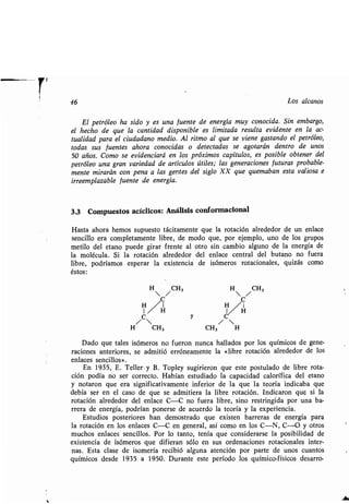 46 Los alcanos
El petróleo ha sido y es una fuente de energía muy conocida. Sin embargo,
el hecho de que la cantidad disponible es limitada resulta evidente en la ac-
tualidad para el ciudadano medio. Al ritmo al que se viene gastando el petróleo,
todas sus fuentes ahora conocidas o detectadas se agotarán dentro de unos
50 años. Como se evidenciará en los próximos capítulos, es posible obtener del
petróleo una gran variedad de artículos útiles; las generaciones futuras probable-
mente mirarán con pena a las gentes del siglo XX que quemaban esta valiosa e
irreemplazable fuente de energía .
3.3 Compuestos acíclicos : Análisis conformacional
Hasta ahora hemos supuesto tácitamente que la rotación alrededor de un enlace
sencillo era completamente libre, de modo que, por ejemplo, uno de los grupos
metilo del etano puede girar frente al otro sin cambio alguno de la energía de
la molécula . Si la rotación alrededor del enlace central del butano no fuera
libre, podríamos esperar la existencia de isómeros rotacionales, quizás como
éstos :
H /CH3 H /CH3
C C
H/H H I
/C y
/C
H CH3 CH3 H
Dado que tales isómeros no fueron nunca hallados por los químicos de gene-
raciones anteriores, se admitió erróneamente la «libre rotación alrededor de los
enlaces sencillos» .
En 1935, E. Teller y B . Topley sugirieron que este postulado de libre rota-
ción podía no ser correcto . Habían estudiado la capacidad calorífica del etano
y notaron que era significativamente inferior de la que la teoría indicaba que
debía ser en el caso de que se admitiera la libre rotación . Indicaron que si la
rotación alrededor del enlace C-C no fuera libre, sino restringida por una ba-
rrera de energía, podrían ponerse de acuerdo la teoría y la experiencia .
Estudios posteriores han demostrado que existen barreras de energía para
la rotación en los enlaces C-C en general, así como en los C-N, C-O y otros
muchos enlaces sencillos . Por lo tanto, tenía que considerarse la posibilidad de
existencia de isómeros que difieran sólo en sus ordenaciones rotacionales inter-
nas. Esta clase de isomería recibió alguna atención por parte de unos cuantos
químicos desde 1935 a 1950 . Durante este período los químico-físicos desarro-
 