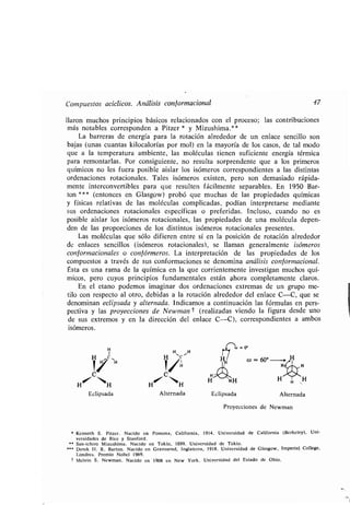 Compuestos acíclicos . Análisis conformacional 47
liaron muchos principios básicos relacionados con el proceso ; las contribuciones
más notables corresponden a Pitzer * y Mizushima .**
La barreras de energía para la rotación alrededor de un enlace sencillo son
bajas (unas cuantas kilocalorías por mol) en la mayoría de los casos, de tal modo
que a la temperatura ambiente, las moléculas tienen suficiente energía térmica
para remontarlas . Por consiguiente, no resulta sorprendente que a los primeros
químicos no les fuera posible aislar los isómeros correspondientes a las distintas
ordenaciones rotacionales . Tales isómeros existen, pero son demasiado rápida-
mente interconvertibles para que resulten fácilmente separables . En 1950 Bar-
ton * * * (entonces en Glasgow) probó que muchas de las propiedades químicas
y físicas relativas de las moléculas complicadas, podían interpretarse mediante
sus ordenaciones rotacionales específicas o preferidas . Incluso, cuando no es
posible aislar los isómeros rotacionales, las propiedades de una molécula depen-
den de las proporciones de los distintos isómeros rotacionales presentes .
Las moléculas que sólo difieren entre sí en la posición de rotación alrededor
de enlaces sencillos (isómeros rotacionales), se llaman generalmente isómeros
con f ormacionales o con f órmeros . La interpretación de las propiedades de los
compuestos a través de sus conformaciones se denomina análisis conformacional.
Ésta es una rama de la química en la que corrientemente investigan muchos quí-
micos, pero cuyos principios fundamentales están ahora completamente claros .
En el etano podemos imaginar dos ordenaciones extremas de un grupo me-
tilo con respecto al otro, debidas a la rotación alrededor del enlace C-C, que se
denominan eclipsada y alternada. Indicamos a continuación las fórmulas en pers-
pectiva y las proyecciones de Newman t (realizadas viendo la figura desde uno
de sus extremos y en la dirección del enlace C-C), correspondientes a ambos
isómeros .
H
1 H H
H ~C
~/ H I/IH
H~ `H
Eclipsada Alternada
Proyecciones de Newman
" Kenneth S . Pitzer. Nacido en Pomona, California, 1914 . Universidad de California (Berkeley), Uni-
versidades de Rice y Stanford .
** San-ichiro Mizushima . Nacido en Tokio, 1899 . Universidad de Tokio .
Derek H . R . Barton . Nacido en Gravesend, Inglaterra, 1918 . Universidad de Glasgow, Imperial College,
Londres . Premio Nobel 1969 .
f Melvin S . Newman . Nacido en 1908 en New York . Universidad del Estado de Ohio .
 