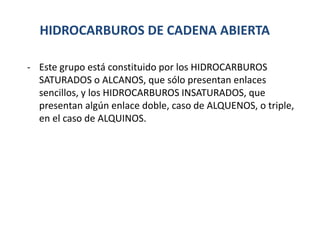 HIDROCARBUROS DE CADENA ABIERTA
- Este grupo está constituido por los HIDROCARBUROS
SATURADOS o ALCANOS, que sólo presentan enlaces
sencillos, y los HIDROCARBUROS INSATURADOS, que
presentan algún enlace doble, caso de ALQUENOS, o triple,
en el caso de ALQUINOS.
 