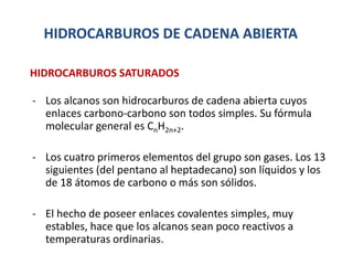 HIDROCARBUROS DE CADENA ABIERTA
- Los alcanos son hidrocarburos de cadena abierta cuyos
enlaces carbono-carbono son todos simples. Su fórmula
molecular general es CnH2n+2.
- Los cuatro primeros elementos del grupo son gases. Los 13
siguientes (del pentano al heptadecano) son líquidos y los
de 18 átomos de carbono o más son sólidos.
- El hecho de poseer enlaces covalentes simples, muy
estables, hace que los alcanos sean poco reactivos a
temperaturas ordinarias.
HIDROCARBUROS SATURADOS
 