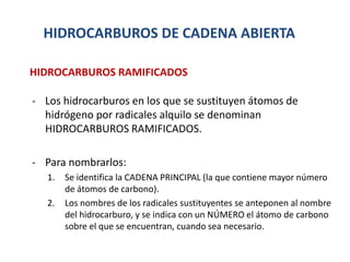 HIDROCARBUROS DE CADENA ABIERTA
- Los hidrocarburos en los que se sustituyen átomos de
hidrógeno por radicales alquilo se denominan
HIDROCARBUROS RAMIFICADOS.
- Para nombrarlos:
1. Se identifica la CADENA PRINCIPAL (la que contiene mayor número
de átomos de carbono).
2. Los nombres de los radicales sustituyentes se anteponen al nombre
del hidrocarburo, y se indica con un NÚMERO el átomo de carbono
sobre el que se encuentran, cuando sea necesario.
HIDROCARBUROS RAMIFICADOS
 