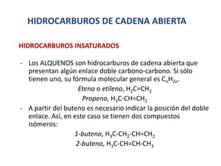 HIDROCARBUROS DE CADENA ABIERTA
- Los ALQUENOS son hidrocarburos de cadena abierta que
presentan algún enlace doble carbono-carbono. Si sólo
tienen uno, su fórmula molecular general es CnH2n.
Eteno o etileno, H2C=CH2
Propeno, H3C-CH=CH2
- A partir del buteno es necesario indicar la posición del doble
enlace. Así, en este caso se tienen dos compuestos
isómeros:
1-buteno, H3C-CH2-CH=CH2
2-buteno, H3C-CH=CH-CH3
HIDROCARBUROS INSATURADOS
 