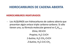 HIDROCARBUROS DE CADENA ABIERTA
- Los ALQUINOS son hidrocarburos de cadena abierta que
presentan algún enlace triple carbono-carbono. Si sólo
tienen uno, su fórmula molecular general es CnH2n-2.
Etino, HC≡CH
Propino, H3C-C≡CH
1-butino, H3C-CH2-C≡CH
2-butino, H3C-C≡C-CH3
HIDROCARBUROS INSATURADOS
 