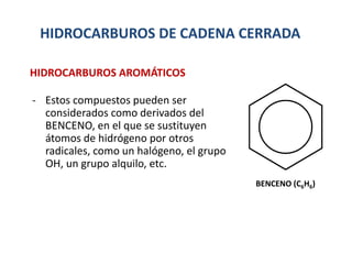 HIDROCARBUROS DE CADENA CERRADA
- Estos compuestos pueden ser
considerados como derivados del
BENCENO, en el que se sustituyen
átomos de hidrógeno por otros
radicales, como un halógeno, el grupo
OH, un grupo alquilo, etc.
HIDROCARBUROS AROMÁTICOS
BENCENO (C6H6)
 