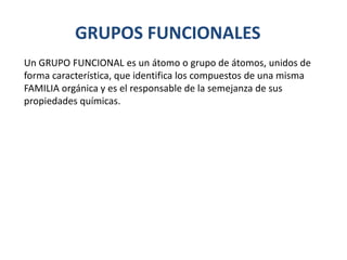 GRUPOS FUNCIONALES
Un GRUPO FUNCIONAL es un átomo o grupo de átomos, unidos de
forma característica, que identifica los compuestos de una misma
FAMILIA orgánica y es el responsable de la semejanza de sus
propiedades químicas.
 