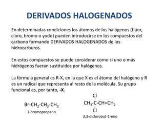DERIVADOS HALOGENADOS
En determinadas condiciones los átomos de los halógenos (flúor,
cloro, bromo o yodo) pueden introducirse en los compuestos del
carbono formando DERIVADOS HALOGENADOS de los
hidrocarburos.
En estos compuestos se puede considerar como si uno o más
hidrógenos fueran sustituidos por halógenos.
La fórmula general es R-X, en la que X es el átomo del halógeno y R
es un radical que representa al resto de la molécula. Su grupo
funcional es, por tanto, -X.
Br-CH2-CH2-CH3
1-bromopropano
CH3-C-CH=CH2
3,3-diclorobut-1-eno
Cl
Cl
 