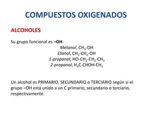 COMPUESTOS OXIGENADOS
Su grupo funcional es –OH.
Metanol, CH3-OH
Etanol, CH3-CH2-OH
1-propanol, HO-CH2-CH2-CH3
2-propanol, H3C-CHOH-CH3
Un alcohol es PRIMARIO, SECUNDARIO o TERCIARIO según si el
grupo –OH está unido a un C primario, secundario o terciario,
respectivamente.
ALCOHOLES
 