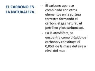 EL CARBONO EN
LA NATURALEZA
- El carbono aparece
combinado con otros
elementos en la corteza
terrestre formando el
carbón, el gas natural, el
petróleo y los carbonatos.
- En la atmósfera, se
encuentra como dióxido de
carbono y constituye el
0,05% de la masa del aire a
nivel del mar.
 