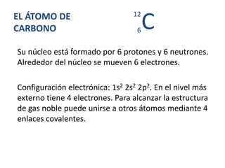 EL ÁTOMO DE
CARBONO
Su núcleo está formado por 6 protones y 6 neutrones.
Alrededor del núcleo se mueven 6 electrones.
Configuración electrónica: 1s2 2s2 2p2. En el nivel más
externo tiene 4 electrones. Para alcanzar la estructura
de gas noble puede unirse a otros átomos mediante 4
enlaces covalentes.
C6
12
 