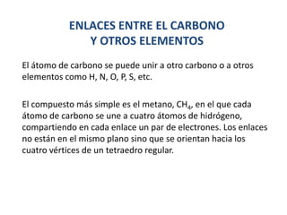 ENLACES ENTRE EL CARBONO
Y OTROS ELEMENTOS
El átomo de carbono se puede unir a otro carbono o a otros
elementos como H, N, O, P, S, etc.
El compuesto más simple es el metano, CH4, en el que cada
átomo de carbono se une a cuatro átomos de hidrógeno,
compartiendo en cada enlace un par de electrones. Los enlaces
no están en el mismo plano sino que se orientan hacia los
cuatro vértices de un tetraedro regular.
 