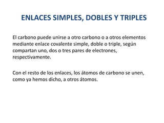 ENLACES SIMPLES, DOBLES Y TRIPLES
El carbono puede unirse a otro carbono o a otros elementos
mediante enlace covalente simple, doble o triple, según
compartan uno, dos o tres pares de electrones,
respectivamente.
Con el resto de los enlaces, los átomos de carbono se unen,
como ya hemos dicho, a otros átomos.
 