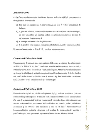 QUÍMICAORGÁNICA
Andalucía 2000
A, B y C son tres isómeros de función de fórmula molecular 𝐶5 𝐻10 𝑂 que presenten
las siguientes propiedades:
a) Los tres son capaces de formar oxima, pero sólo A reduce el reactivo de
Tollens.
b) A, por tratamiento con solución concentrada de hidróxido de sodio origina,
en frío, un ácido y un alcohol, ambos con el mismo número de átomos de
carbono que el compuesto A.
c) B da negativa la reacción del yodoformo.
d) C da positiva esta reacción y origina ácido butanoico, entre otros productos.
Determina las estructuras de A, B y C y nombra los compuestos.
Comunidad Valenciana 2001
Un compuesto A formado solo por carbono, hidrógeno y oxígeno, dio el siguiente
análisis: C = 58,8%; H = 9,8%. Tratado con amoníaco el compuesto forma etanol y
otro compuesto B, que contiene un 19,2% de nitrógeno. Al hervir B con sosa cáustica
se obtuvo la sal sódica de un ácido monobásico de fórmula empírica 𝐶3 𝐻6 𝑂2. ¿Cuáles
son las fórmulas estructurales de A y de B? Nombra A y B de acuerdo con las normas
IUPAC. Escribe todas las reacciones que tienen lugar.
Comunidad Valenciana 2002
Una sustancia orgánica A, de fórmula general 𝐶9 𝐻10, se hace reaccionar con una
disolución de permanganato de potasio, en medio ácido, obteniéndose una sustancia
B y otra C. La sustancia B se trata con metanol, en medio ácido obteniéndose una
sustancia D, ésta última se trata con ácido sulfúrico concentrado, en las condiciones
adecuadas y se obtiene una sustancia E que es el ácido 3-metoxicarbonil
bencenosulfónico. Indica la estructura y el nombre del compuesto A y escribe y
justifica los procesos que tienen lugar desde la sustancia A a la sustancia E.
 