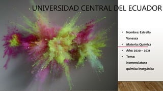 UNIVERSIDAD CENTRAL DEL ECUADOR
• Nombre: Estrella
Vanessa
• Materia: Química
• Año: 2020 – 2021
• Tema:
Nomenclatura
química inorgánica
 