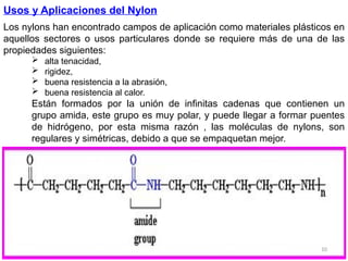 10
Usos y Aplicaciones del Nylon
Los nylons han encontrado campos de aplicación como materiales plásticos en
aquellos sectores o usos particulares donde se requiere más de una de las
propiedades siguientes:
 alta tenacidad,
 rigidez,
 buena resistencia a la abrasión,
 buena resistencia al calor.
Están formados por la unión de infinitas cadenas que contienen un
grupo amida, este grupo es muy polar, y puede llegar a formar puentes
de hidrógeno, por esta misma razón , las moléculas de nylons, son
regulares y simétricas, debido a que se empaquetan mejor.
 