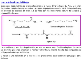 11
Usos y Aplicaciones del Nylon
Existen dos tipos distintos de nylons: el original, es el nylons 6.0 creado por Du Pont, y el nylon
6.6. Ambos cumplen la misma función. Los nylons se pueden sintetizar a partir de las diaminas y
los cloruros de diácidos El nylon 6.6 se hace con los monómeros cloruro del adipoilo y
hexametilén diamina.
Las aramidas son otro tipo de poliamidas, es más pertecene a una familia del nylons. Dentro de
las aramidas podemos encontrar el Nomex y el kevlar. La mezcla de esto dos compuestos se
utiliza para hacer ropa anti-llamas.
El Kevlar es una poliamida, en la cual todos los grupos amida están separados por grupos para-
fenileno.
 